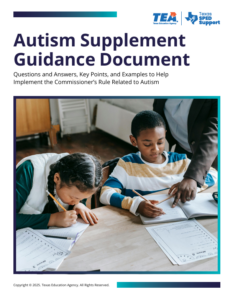 Picture of two children working at a desk with the words TEA Autism Supplement Guidance Document above the picture.  Below that it states: Questions & Answers, Key Points, and Examples to Help Implement the Commissioner's Rules Related to Autism.  By clicking on this picture, it will take you to the TEA website where the document is located.  
